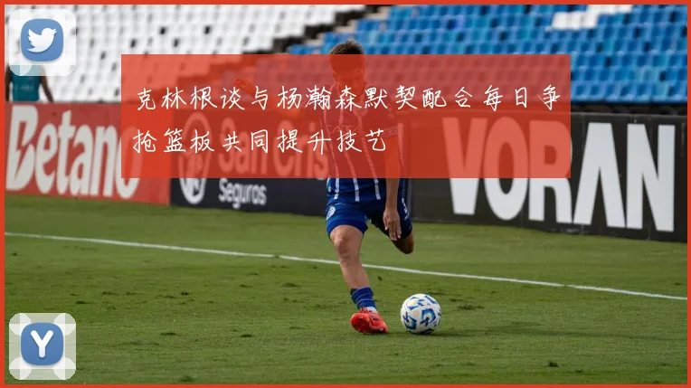 克林根谈与杨瀚森默契配合每日争抢篮板共同提升技艺