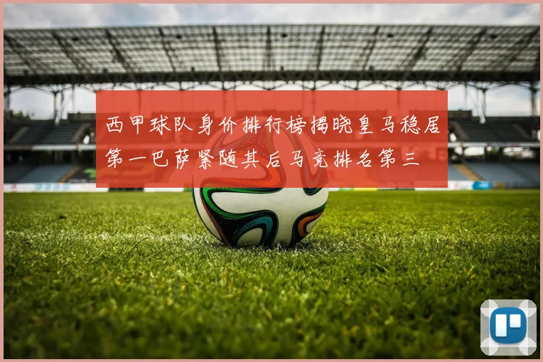 西甲球队身价排行榜揭晓皇马稳居第一巴萨紧随其后马竞排名第三