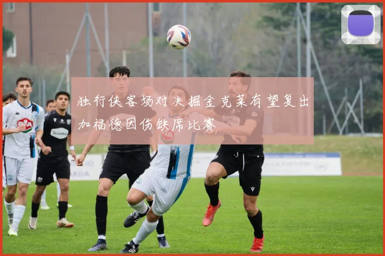 独行侠客场对决掘金克莱有望复出加福德因伤缺席比赛