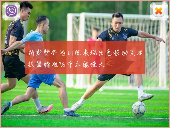 纳斯赞乔治训练表现出色移动灵活投篮精准防守本能强大