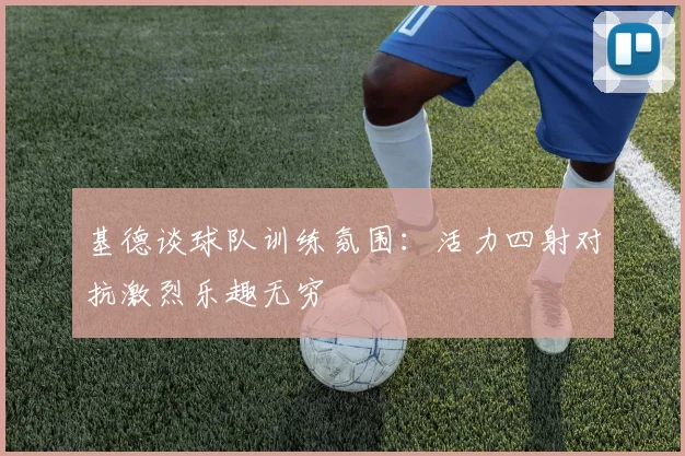 基德谈球队训练氛围：活力四射对抗激烈乐趣无穷