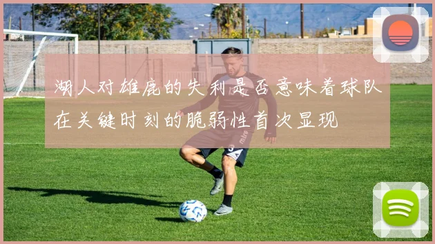 湖人对雄鹿的失利是否意味着球队在关键时刻的脆弱性首次显现