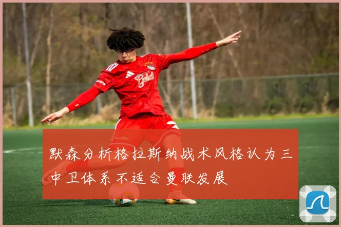 默森分析格拉斯纳战术风格认为三中卫体系不适合曼联发展