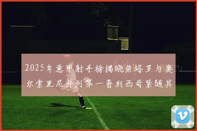 2025年意甲射手榜揭晓劳塔罗与奥尔索里尼并列第一普利西奇紧随其后