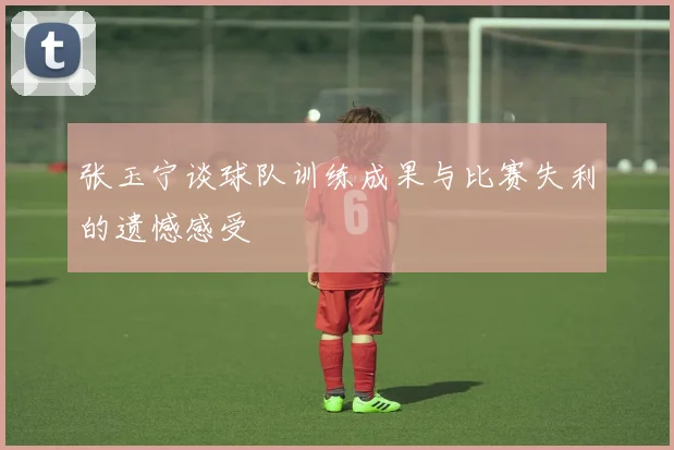 张玉宁谈球队训练成果与比赛失利的遗憾感受