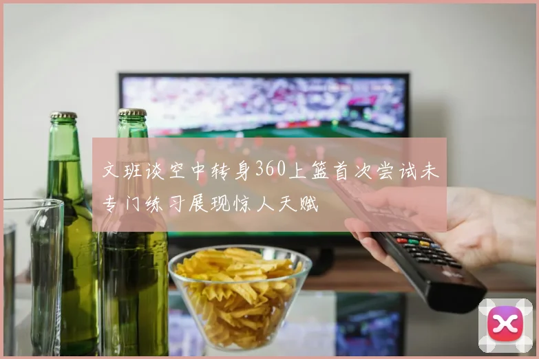 文班谈空中转身360上篮首次尝试未专门练习展现惊人天赋