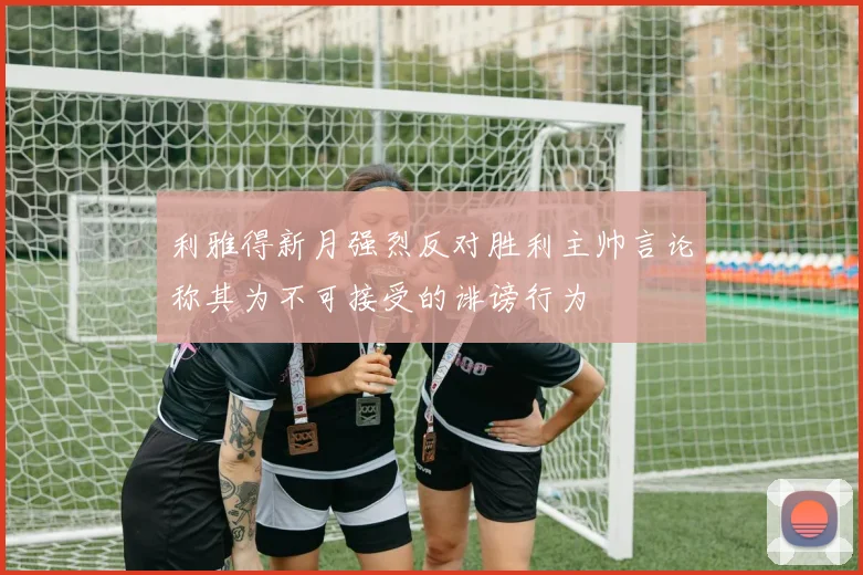 利雅得新月强烈反对胜利主帅言论称其为不可接受的诽谤行为