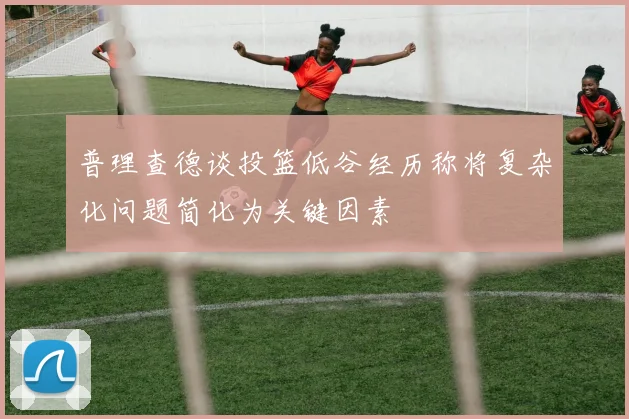 普理查德谈投篮低谷经历称将复杂化问题简化为关键因素