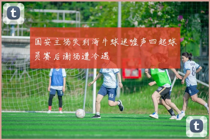 国安主场失利海牛球迷嘘声四起球员赛后谢场遭冷遇