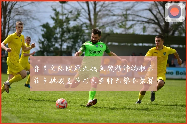 春节之际欧冠大战来袭穆帅执教本菲卡挑战皇马尤文多特巴黎齐聚赛场