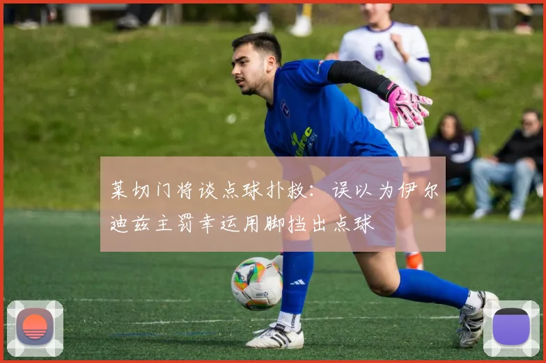 莱切门将谈点球扑救：误以为伊尔迪兹主罚幸运用脚挡出点球