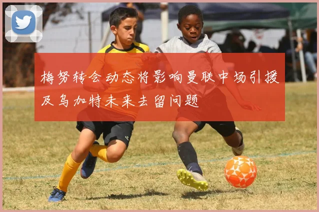 梅努转会动态将影响曼联中场引援及乌加特未来去留问题