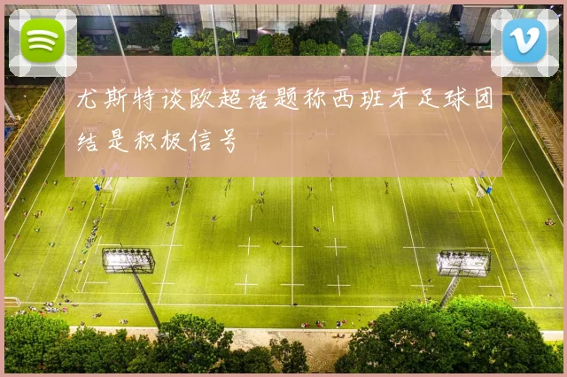 尤斯特谈欧超话题称西班牙足球团结是积极信号