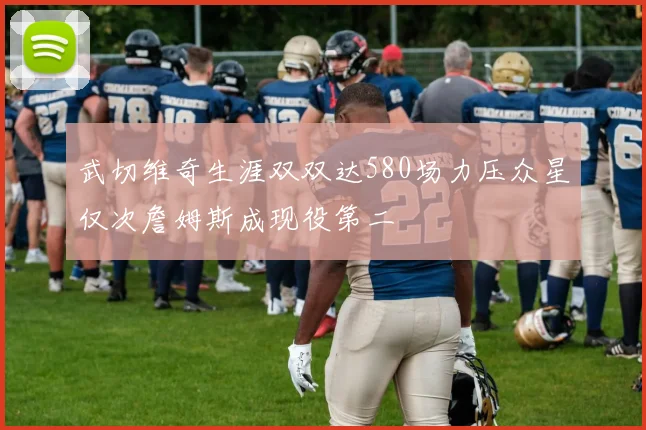 武切维奇生涯双双达580场力压众星仅次詹姆斯成现役第二