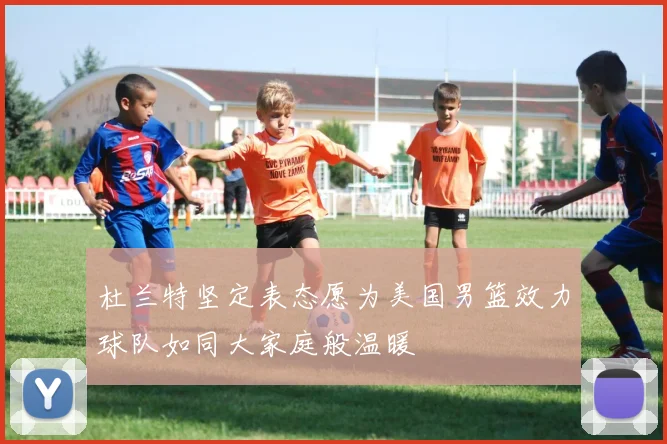 杜兰特坚定表态愿为美国男篮效力球队如同大家庭般温暖