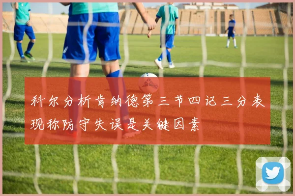 科尔分析肯纳德第三节四记三分表现称防守失误是关键因素