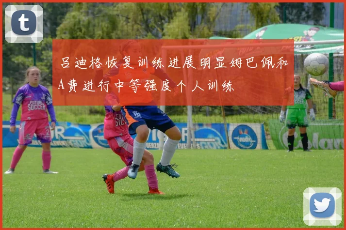 吕迪格恢复训练进展明显姆巴佩和A费进行中等强度个人训练
