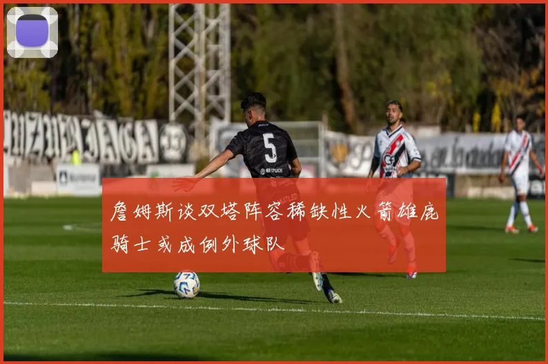 詹姆斯谈双塔阵容稀缺性火箭雄鹿骑士或成例外球队