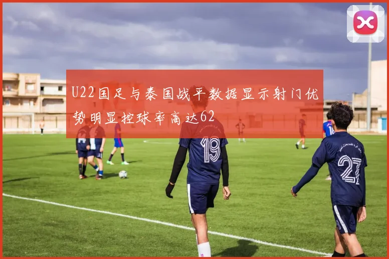 U22国足与泰国战平数据显示射门优势明显控球率高达62
