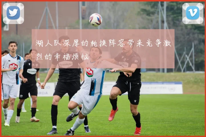 湖人队深厚的轮换阵容带来竞争激烈的幸福烦恼