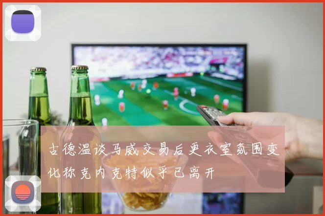 古德温谈马威交易后更衣室氛围变化称克内克特似乎已离开