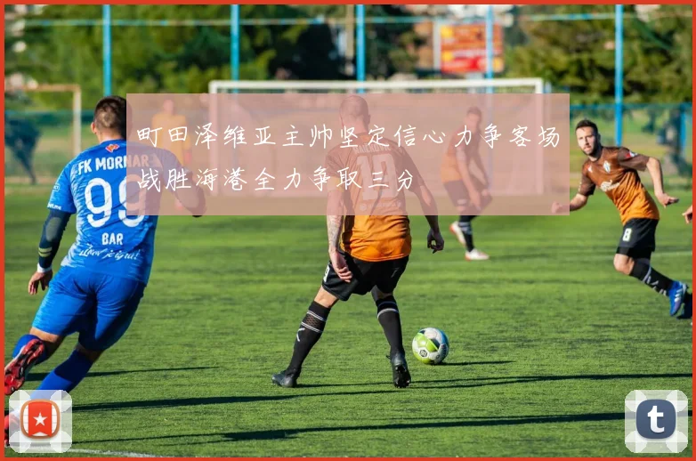 町田泽维亚主帅坚定信心力争客场战胜海港全力争取三分