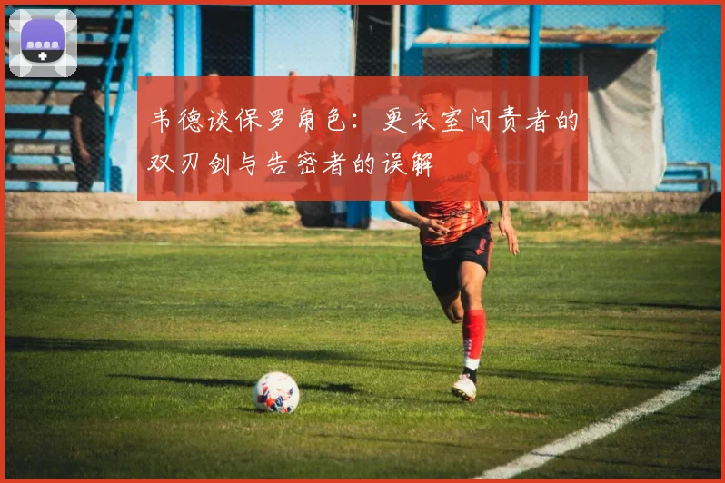 韦德谈保罗角色：更衣室问责者的双刃剑与告密者的误解