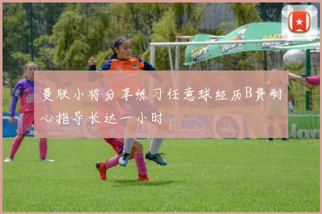 曼联小将分享练习任意球经历B费耐心指导长达一小时