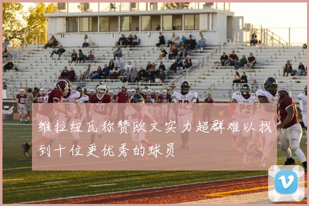 维拉纽瓦称赞欧文实力超群难以找到十位更优秀的球员