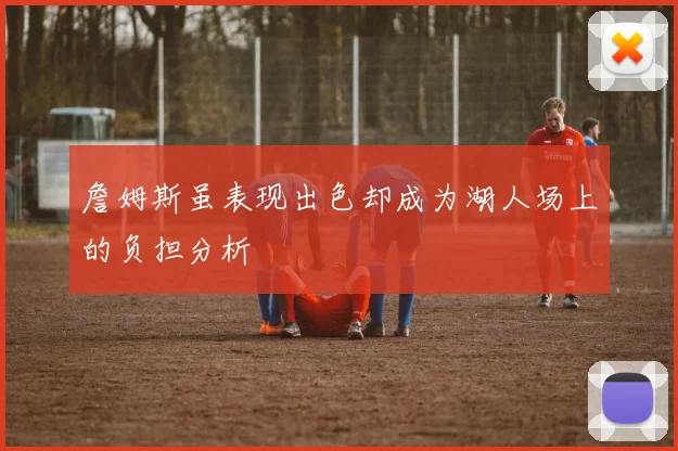 詹姆斯虽表现出色却成为湖人场上的负担分析