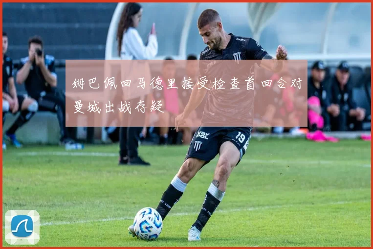 姆巴佩回马德里接受检查首回合对曼城出战存疑
