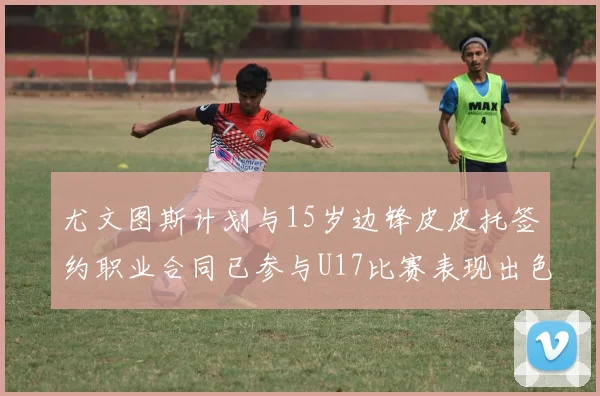 尤文图斯计划与15岁边锋皮皮托签约职业合同已参与U17比赛表现出色