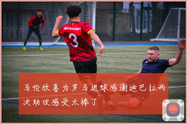 马伦欣喜为罗马进球感谢迪巴拉两次助攻感受太棒了