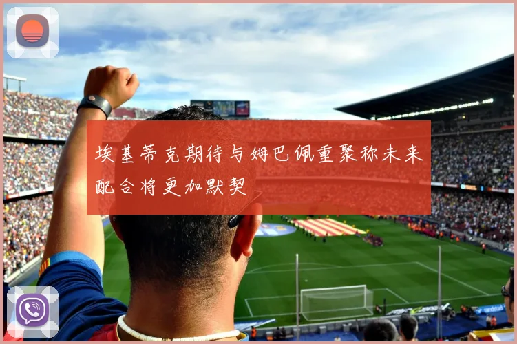 埃基蒂克期待与姆巴佩重聚称未来配合将更加默契