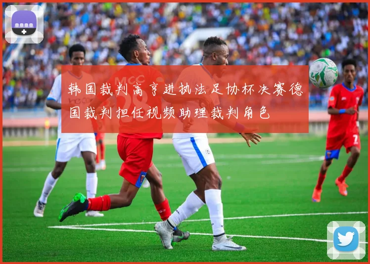 韩国裁判高亨进执法足协杯决赛德国裁判担任视频助理裁判角色