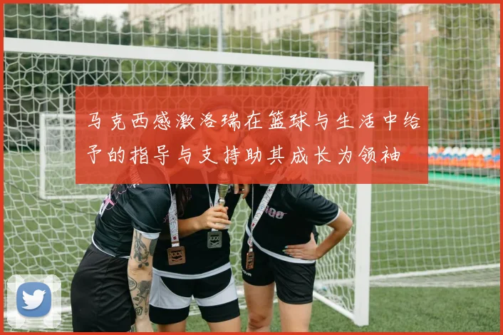 马克西感激洛瑞在篮球与生活中给予的指导与支持助其成长为领袖