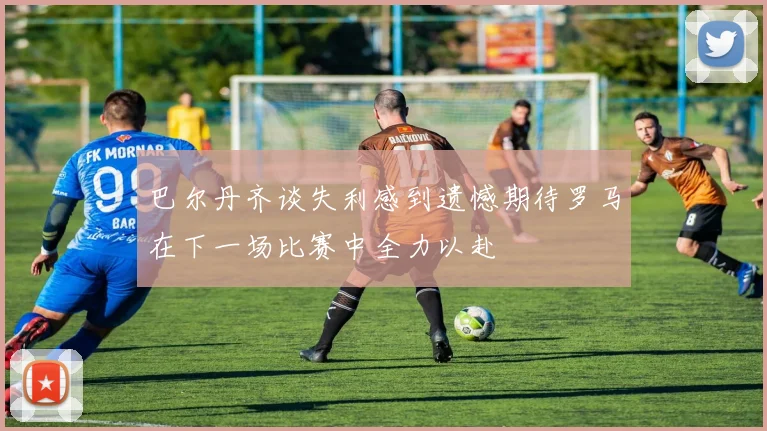 巴尔丹齐谈失利感到遗憾期待罗马在下一场比赛中全力以赴