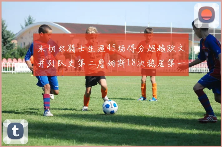 米切尔骑士生涯45场得分超越欧文并列队史第二詹姆斯18次稳居第一