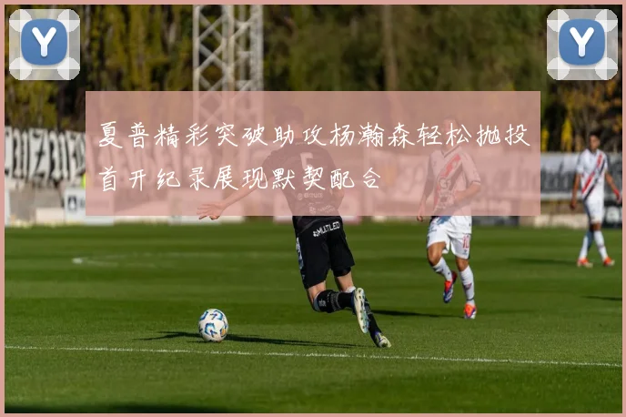 夏普精彩突破助攻杨瀚森轻松抛投首开纪录展现默契配合