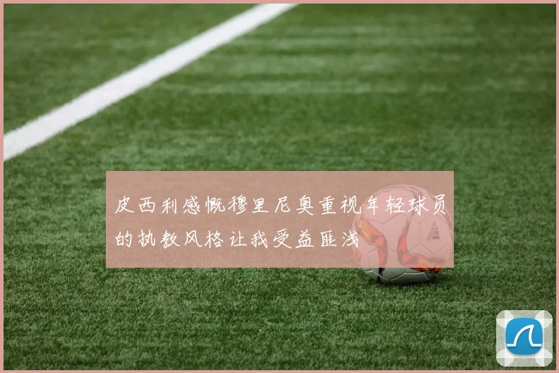 皮西利感慨穆里尼奥重视年轻球员的执教风格让我受益匪浅