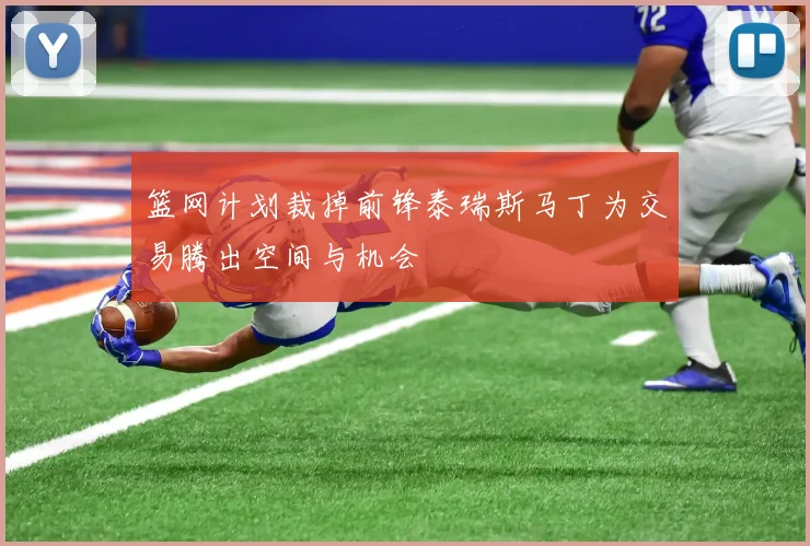 篮网计划裁掉前锋泰瑞斯马丁为交易腾出空间与机会