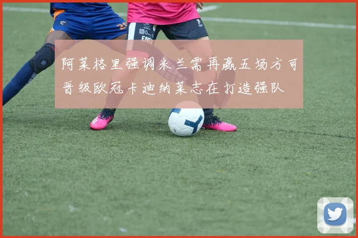 阿莱格里强调米兰需再赢五场方可晋级欧冠卡迪纳莱志在打造强队