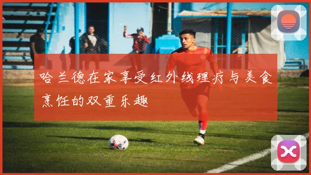 哈兰德在家享受红外线理疗与美食烹饪的双重乐趣